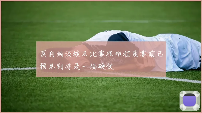 莫利纳谈埃及比赛艰难程度赛前已预见到将是一场硬仗