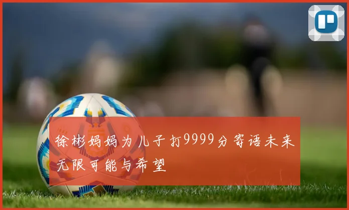徐彬妈妈为儿子打9999分寄语未来无限可能与希望