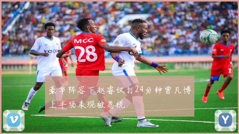豪华阵容下赵睿仅打24分钟曾凡博上半场表现被忽视