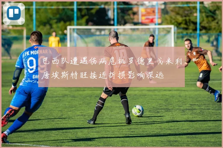 巴西队遭遇伤病危机罗德里戈米利唐埃斯特旺接连折损影响深远