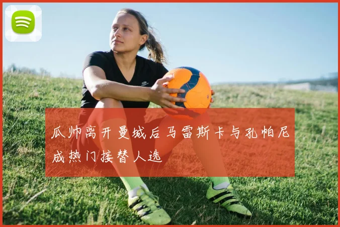 瓜帅离开曼城后马雷斯卡与孔帕尼成热门接替人选