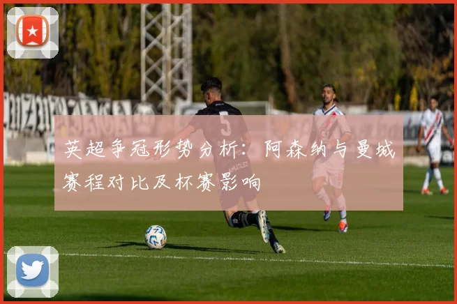 英超争冠形势分析：阿森纳与曼城赛程对比及杯赛影响