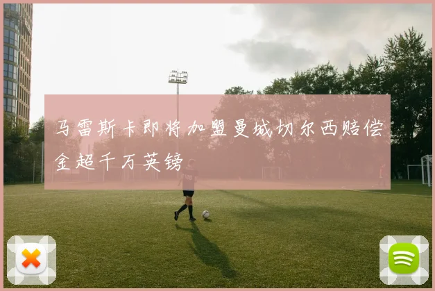 马雷斯卡即将加盟曼城切尔西赔偿金超千万英镑