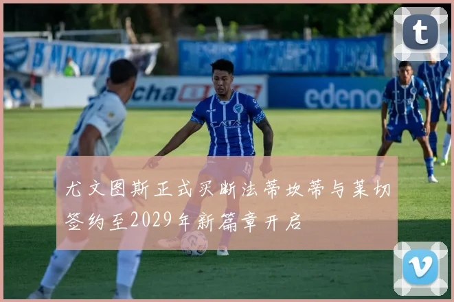 尤文图斯正式买断法蒂坎蒂与莱切签约至2029年新篇章开启