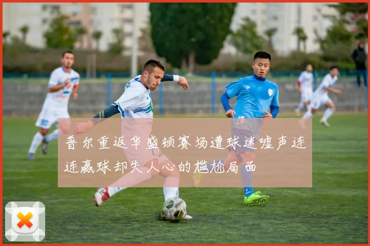 普尔重返华盛顿赛场遭球迷嘘声连连赢球却失人心的尴尬局面