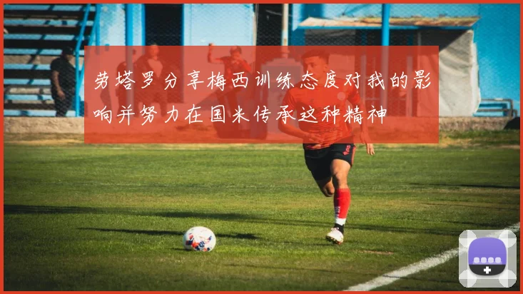 劳塔罗分享梅西训练态度对我的影响并努力在国米传承这种精神