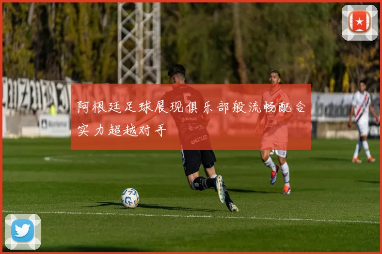 阿根廷足球展现俱乐部般流畅配合实力超越对手