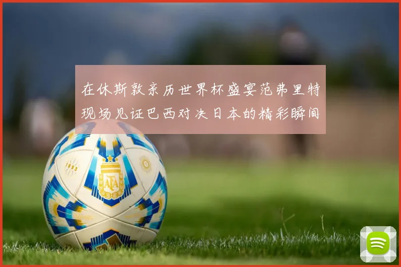 在休斯敦亲历世界杯盛宴范弗里特现场见证巴西对决日本的精彩瞬间
