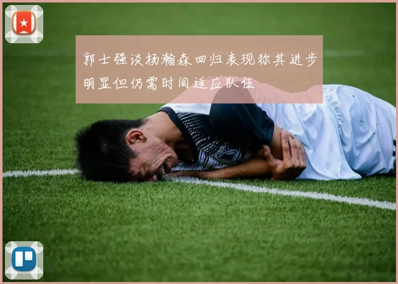 郭士强谈杨瀚森回归表现称其进步明显但仍需时间适应队伍