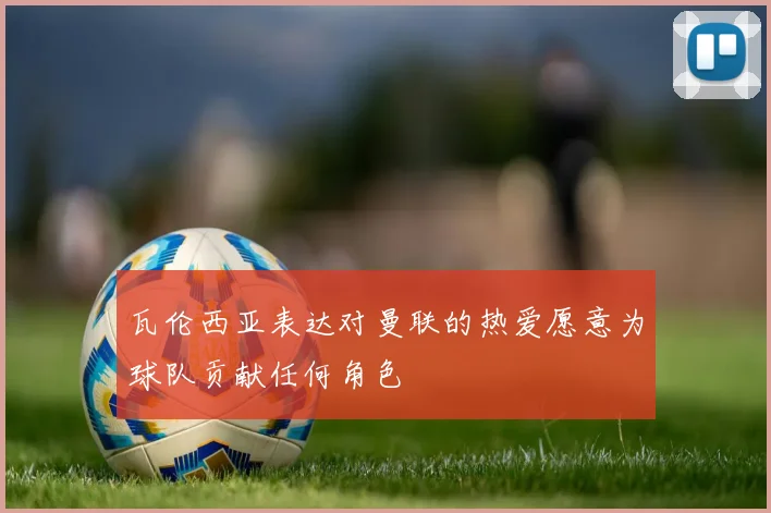 瓦伦西亚表达对曼联的热爱愿意为球队贡献任何角色