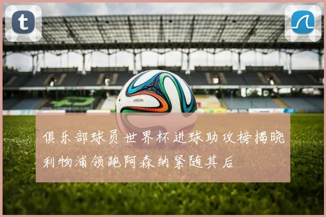 俱乐部球员世界杯进球助攻榜揭晓利物浦领跑阿森纳紧随其后