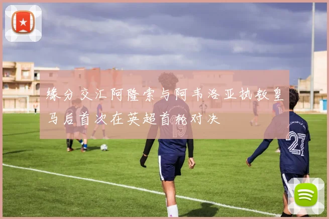 缘分交汇阿隆索与阿韦洛亚执教皇马后首次在英超首轮对决