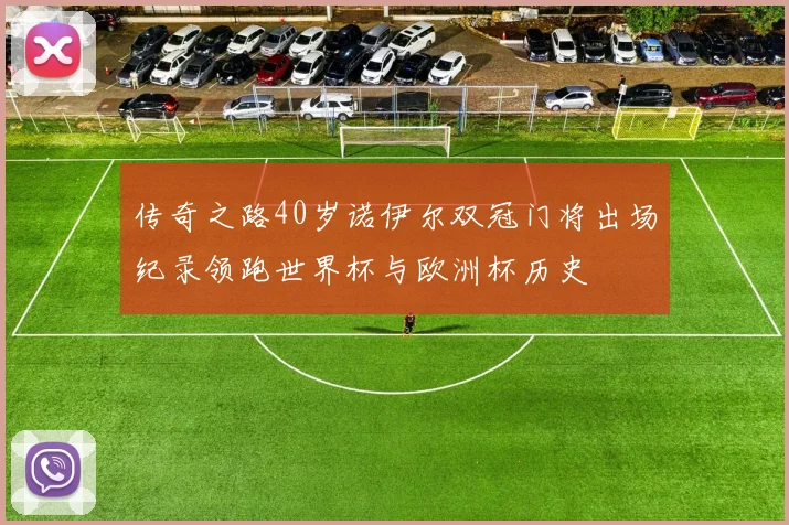传奇之路40岁诺伊尔双冠门将出场纪录领跑世界杯与欧洲杯历史