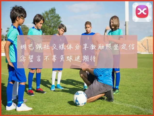 姆巴佩社交媒体分享激励照坚定信念誓言不辜负球迷期待