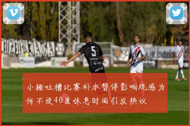 小猪吐槽比赛补水暂停影响观感为何不设40度休息时间引发热议