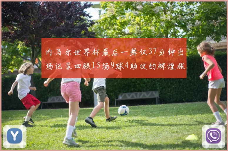 内马尔世界杯最后一舞仅37分钟出场记录回顾15场9球4助攻的辉煌旅程