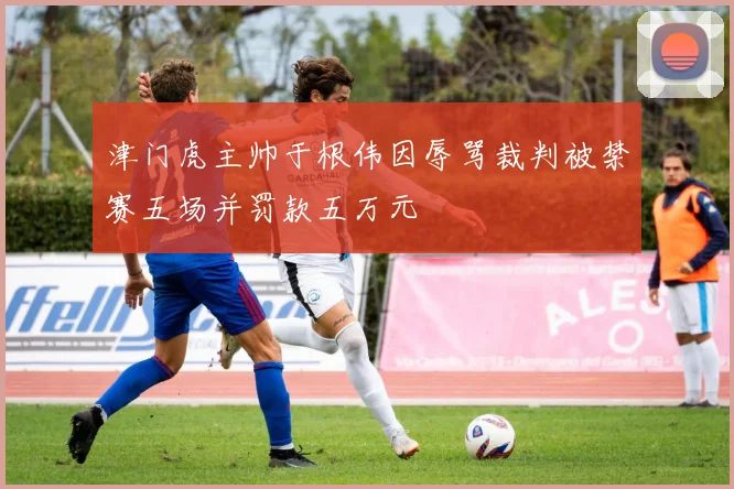 津门虎主帅于根伟因辱骂裁判被禁赛五场并罚款五万元